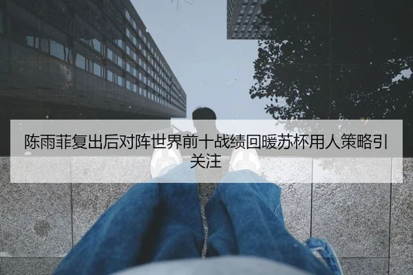 陈雨菲复出后对阵世界前十战绩回暖苏杯用人策略引关注