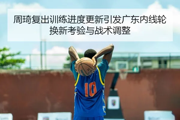 周琦复出训练进度更新引发广东内线轮换新考验与战术调整