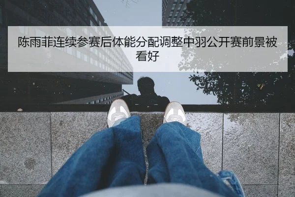 陈雨菲连续参赛后体能分配调整中羽公开赛前景被看好