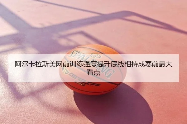 阿尔卡拉斯美网前训练强度提升底线相持成赛前最大看点